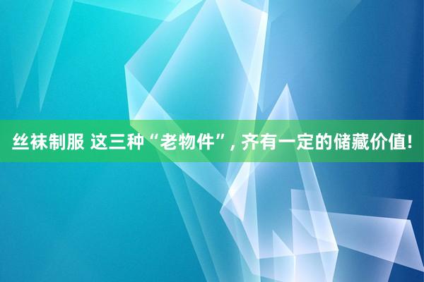 丝袜制服 这三种“老物件”， 齐有一定的储藏价值!