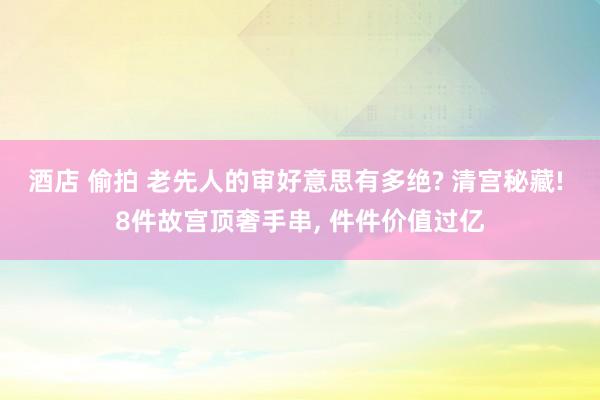 酒店 偷拍 老先人的审好意思有多绝? 清宫秘藏! 8件故宫顶奢手串， 件件价值过亿