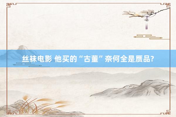 丝袜电影 他买的“古董”奈何全是赝品?
