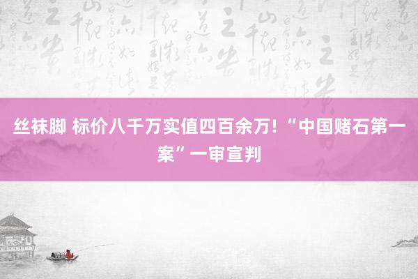 丝袜脚 标价八千万实值四百余万! “中国赌石第一案”一审宣判