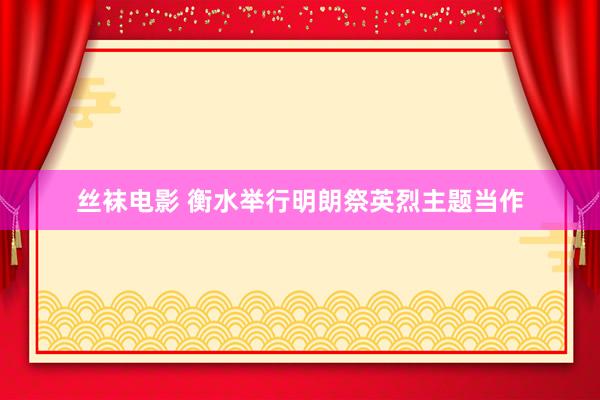 丝袜电影 衡水举行明朗祭英烈主题当作