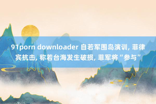 91porn downloader 自若军围岛演训， 菲律宾抗击， 称若台海发生破损， 菲军将“参与”
