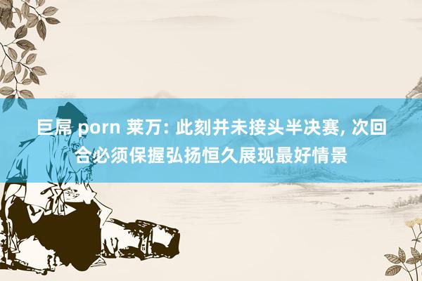 巨屌 porn 莱万: 此刻并未接头半决赛， 次回合必须保握弘扬恒久展现最好情景
