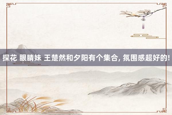 探花 眼睛妹 王楚然和夕阳有个集合， 氛围感超好的!