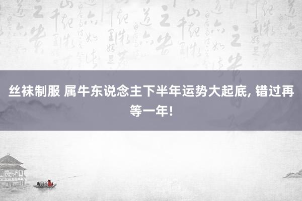 丝袜制服 属牛东说念主下半年运势大起底， 错过再等一年!