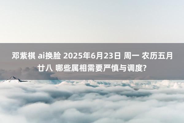 邓紫棋 ai换脸 2025年6月23日 周一 农历五月廿八 哪些属相需要严慎与调度?