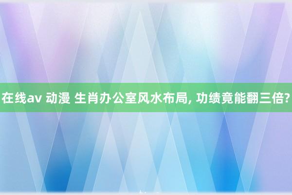 在线av 动漫 生肖办公室风水布局， 功绩竟能翻三倍?